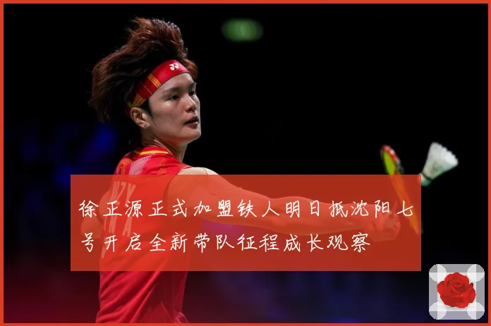 徐正源正式加盟铁人明日抵沈阳七号开启全新带队征程成长观察