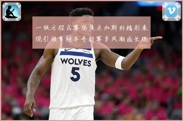 一级方程式赛场焦点加斯利精彩表现引领年轻车手新赛季风潮成长观察