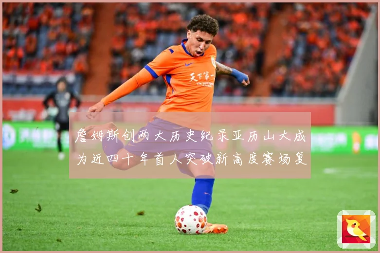 詹姆斯创两大历史纪录亚历山大成为近四十年首人突破新高度赛场复盘
