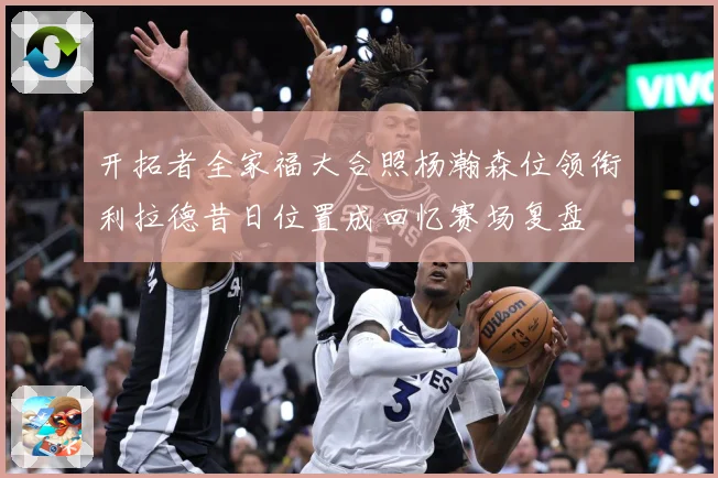 开拓者全家福大合照杨瀚森位领衔利拉德昔日位置成回忆赛场复盘