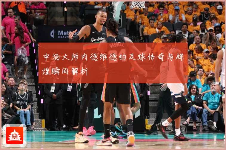 中场大师内德维德的足球传奇与辉煌瞬间解析
