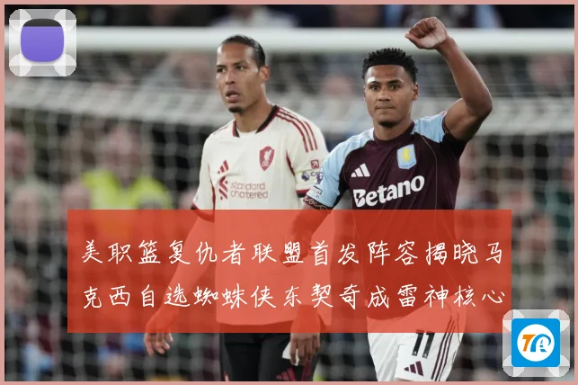 美职篮复仇者联盟首发阵容揭晓马克西自选蜘蛛侠东契奇成雷神核心赛场复盘