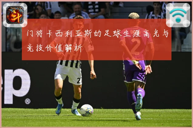 门将卡西利亚斯的足球生涯高光与竞技价值解析