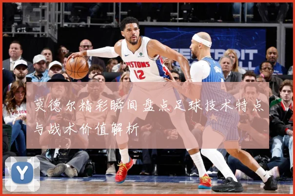 莫德尔精彩瞬间盘点足球技术特点与战术价值解析
