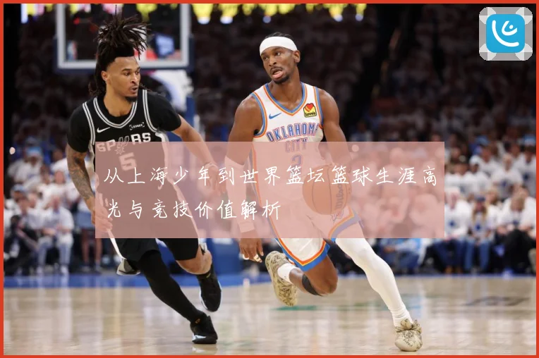 从上海少年到世界篮坛篮球生涯高光与竞技价值解析