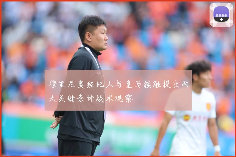 穆里尼奥经纪人与皇马接触提出两大关键条件战术观察